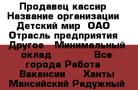 Продавец-кассир › Название организации ­ Детский мир, ОАО › Отрасль предприятия ­ Другое › Минимальный оклад ­ 27 000 - Все города Работа » Вакансии   . Ханты-Мансийский,Радужный г.